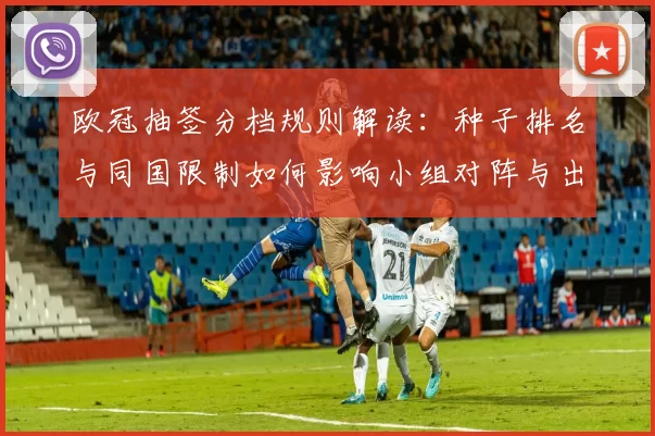 欧冠抽签分档规则解读：种子排名与同国限制如何影响小组对阵与出线前景