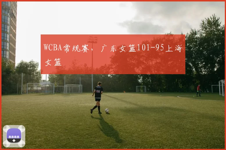 WCBA常规赛，广东女篮101-95上海女篮