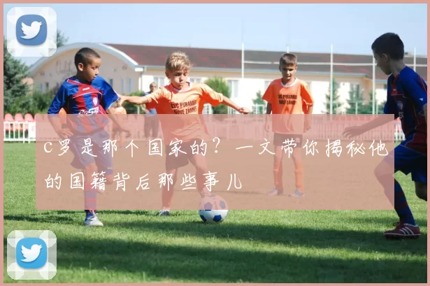 c罗是那个国家的？一文带你揭秘他的国籍背后那些事儿