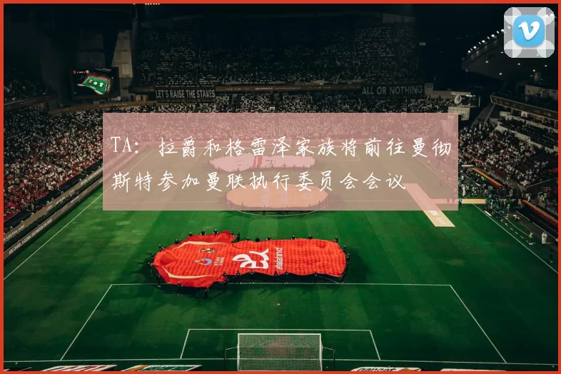 TA：拉爵和格雷泽家族将前往曼彻斯特参加曼联执行委员会会议