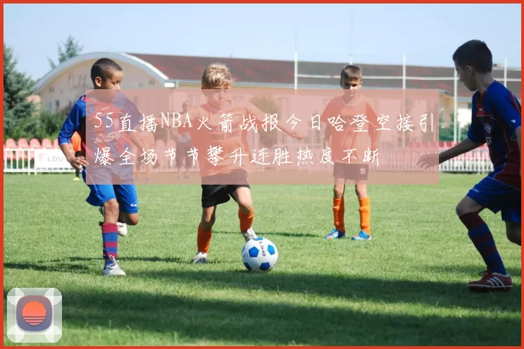 55直播NBA火箭战报今日哈登空接引爆全场节节攀升连胜热度不断