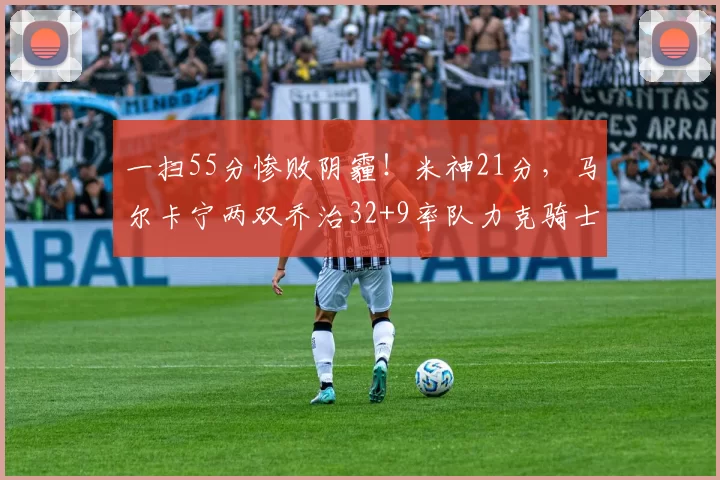 一扫55分惨败阴霾！米神21分，马尔卡宁两双乔治32+9率队力克骑士