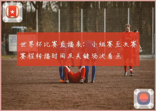 世界杯比赛直播表：小组赛至决赛赛程转播时间及关键场次看点