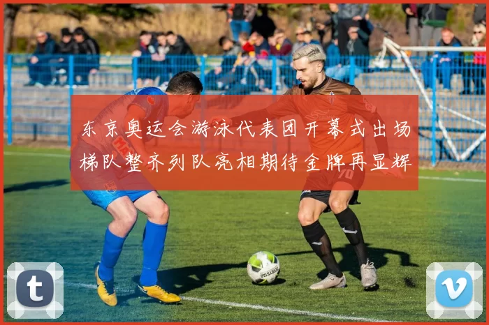 东京奥运会游泳代表团开幕式出场梯队整齐列队亮相期待金牌再显辉