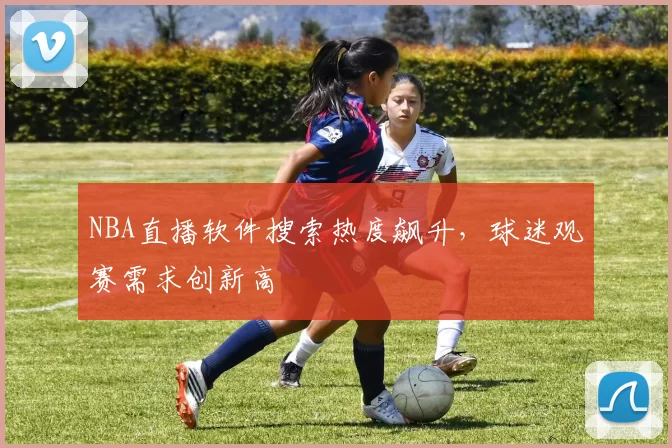 NBA直播软件搜索热度飙升，球迷观赛需求创新高