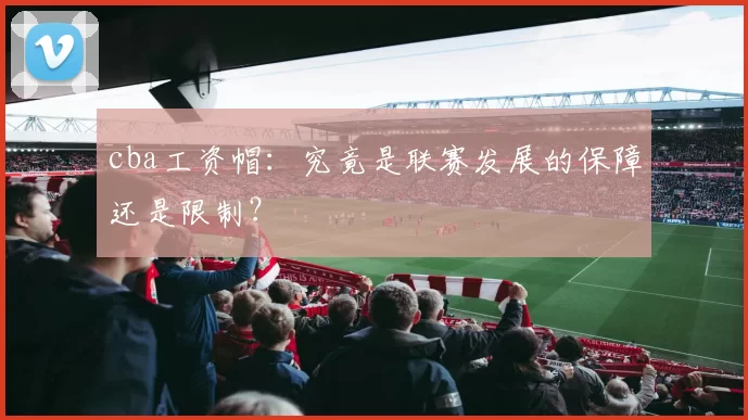 cba工资帽：究竟是联赛发展的保障还是限制？