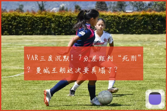 VAR三度沉默！7分差距判“死刑”？曼城王朝这次要真塌了？