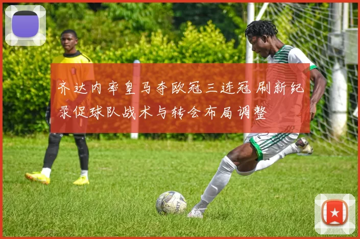 齐达内率皇马夺欧冠三连冠 刷新纪录促球队战术与转会布局调整