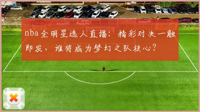 nba全明星选人直播：精彩对决一触即发，谁将成为梦幻之队核心？