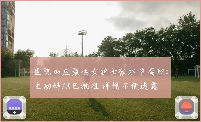 医院回应最快女护士张水华离职：主动辞职已批准 详情不便透露