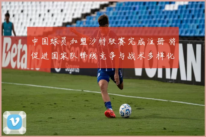 中国球员加盟沙特联赛完成注册 将促进国家队锋线竞争与战术多样化