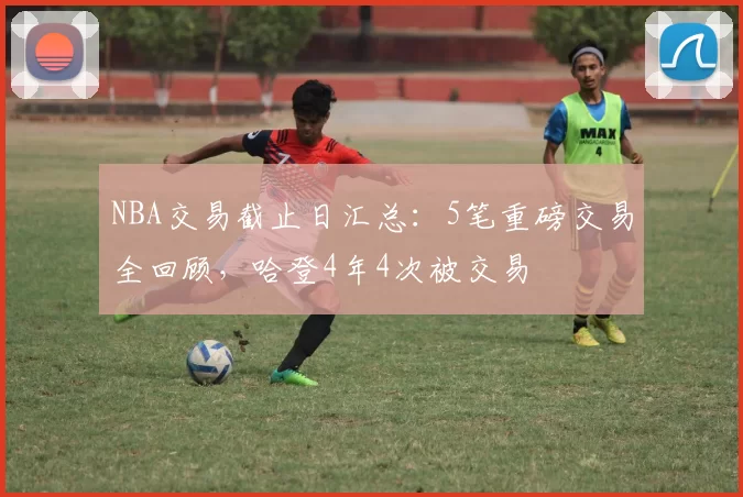 NBA交易截止日汇总：5笔重磅交易全回顾，哈登4年4次被交易