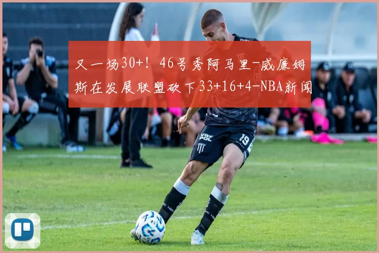 又一场30+！46号秀阿马里-威廉姆斯在发展联盟砍下33+16+4-NBA新闻