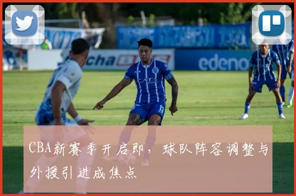 CBA新赛季开启即，球队阵容调整与外援引进成焦点