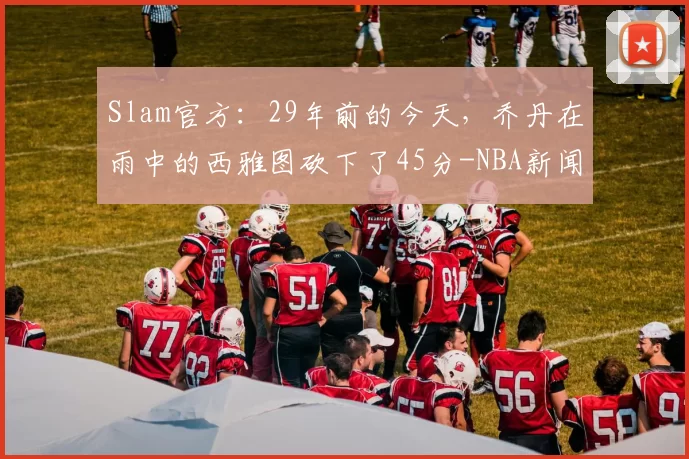 Slam官方：29年前的今天，乔丹在雨中的西雅图砍下了45分-NBA新闻