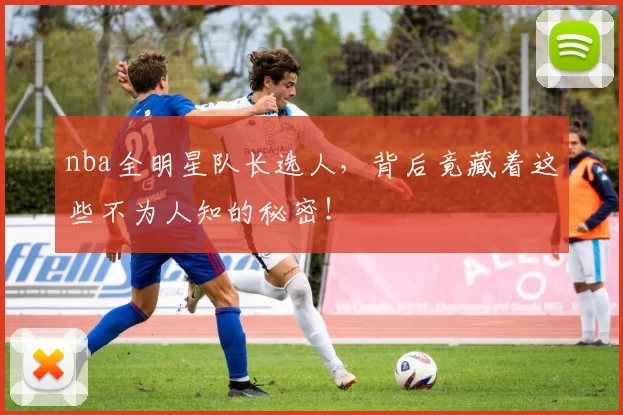 nba全明星队长选人，背后竟藏着这些不为人知的秘密！