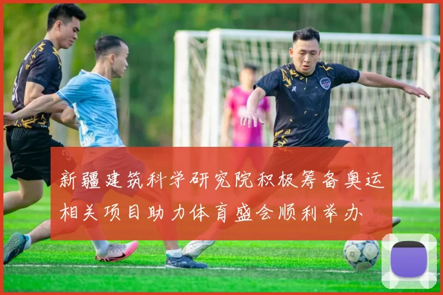 新疆建筑科学研究院积极筹备奥运相关项目助力体育盛会顺利举办