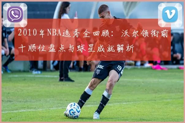 2010年NBA选秀全回顾：沃尔领衔前十顺位盘点与球星成就解析