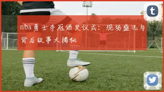 nba勇士夺冠颁奖仪式：现场盛况与背后故事大揭秘