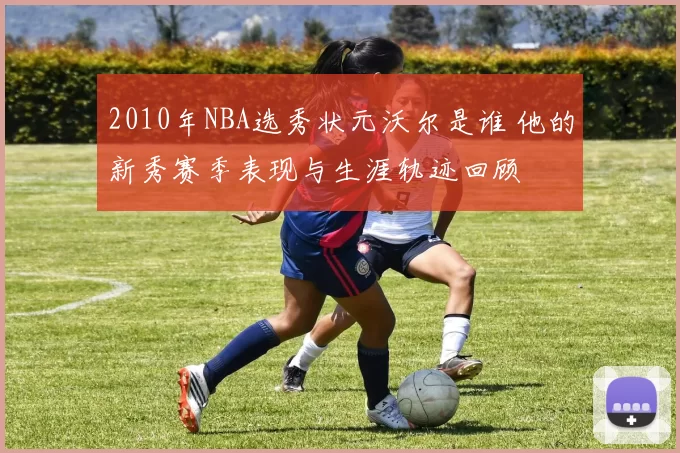 2010年NBA选秀状元沃尔是谁 他的新秀赛季表现与生涯轨迹回顾