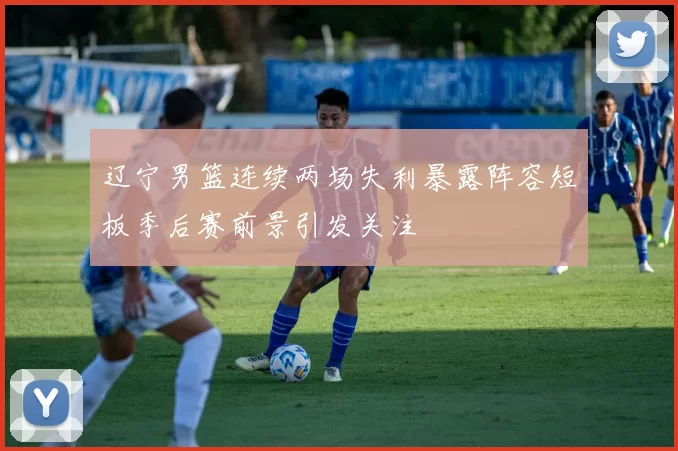 辽宁男篮连续两场失利暴露阵容短板季后赛前景引发关注