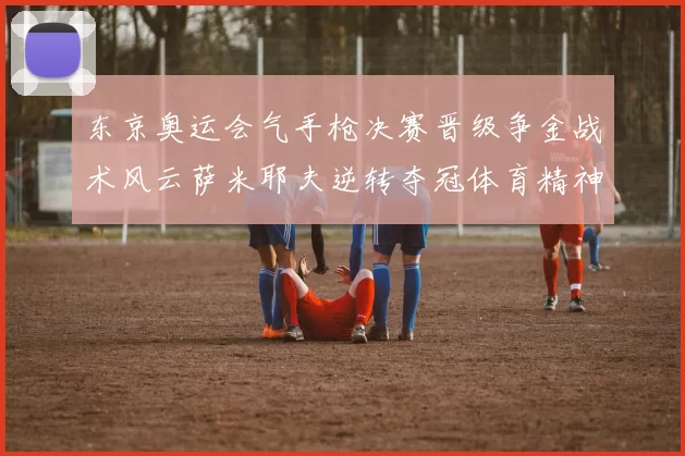 东京奥运会气手枪决赛晋级争金战术风云萨米耶夫逆转夺冠体育精神激发